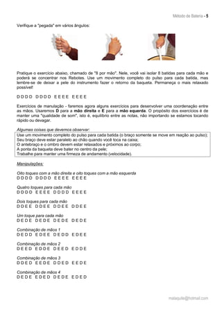 Método de Bateria - 5
malaquite@hotmail.com
Verifique a "pegada" em vários ângulos:
Pratique o exercício abaixo, chamado de "8 por mão". Nele, você vai isolar 8 batidas para cada mão e
poderá se concentrar nos Rebotes. Use um movimento completo do pulso para cada batida, mas
lembre-se de deixar a pele do instrumento fazer o retorno da baqueta. Permaneça o mais relaxado
possível!
D D D D D D D D E E E E E E E E
Exercícios de manulação - faremos agora alguns exercícios para desenvolver uma coordenação entre
as mãos. Usaremos D para a mão direita e E para a mão equerda. O propósito dos exercícios é de
manter uma "qualidade de som", isto é, equilíbrio entre as notas, não importando se estamos tocando
rápido ou devagar.
Algumas coisas que devemos observar:
Use um movimento completo do pulso para cada batida (o braço somente se move em reação ao pulso);
Seu braço deve estar paralelo ao chão quando você toca na caixa;
O antebraço e o ombro devem estar relaxados e próximos ao corpo;
A ponta da baqueta deve bater no centro da pele;
Trabalhe para manter uma firmeza de andamento (velocidade).
Manipulações:
Oito toques com a mão direita e oito toques com a mão esquerda
D D D D D D D D E E E E E E E E
Quatro toques para cada mão
D D D D E E E E D D D D E E E E
Dois toques para cada mão
D D E E D D E E D D E E D D E E
Um toque para cada mão
D E D E D E D E D E D E D E D E
Combinação de mãos 1
D E D D E D E E D E D D E D E E
Combinação de mãos 2
D E E D E D D E D E E D E D D E
Combinação de mãos 3
D D E D E E D E D D E D E E D E
Combinação de mãos 4
D E D E E D E D D E D E E D E D
 
