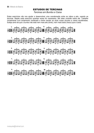 50 - Método de Bateria
malaquite@hotmail.com
ESTUDOS DE TERCINAS
Tercinas em Bumbo e Caixa
Estes exercícios vão nos ajudar a desenvolver uma coordenação entre as mãos e pés, usando as
tercinas. Repita cada exercício quantas vezes for necessário, até obter contrôle sobre ele. Trabalhe
inicialmente num andamento moderado e tente manter as duas vozes (bumbo e caixa) equilibradas.
Esteja certo de que o bumbo não está nem mais alto (forte), nem mais baixo (fraco) que a caixa.
 