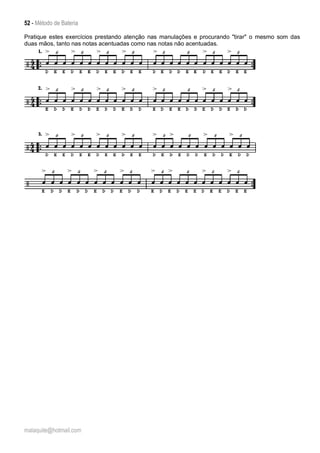 52 - Método de Bateria
malaquite@hotmail.com
Pratique estes exercícios prestando atenção nas manulações e procurando "tirar" o mesmo som das
duas mãos, tanto nas notas acentuadas como nas notas não acentuadas.
 