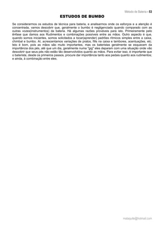 Método de Bateria - 53
malaquite@hotmail.com
ESTUDOS DE BUMBO
Se considerarmos os estudos de técnica para bateria, e analisarmos onde os esforços e a atenção é
concentrada, vamos descobrir que, geralmente o bumbo é negligenciado quando comparado com as
outras vozes(instrumentos) da bateria. Há algumas razões prováveis para isto. Primeiramente pelo
ênfase que damos aos Rudimentos e combinações possíveis entre as mãos. Outro aspecto é que,
quando somos iniciantes, somos solicitados a tocar(aprender) padrões rítmicos simples entre a caixa,
chimbal e bumbo. Aí, acrescentamos variações de pratos, fills na caixa e tambores, acentuações, etc.
Isto é bom, pois as mãos são muito importantes, mas os bateristas geralmente se esquecem da
importância dos pés, até que um dia, geralmente numa "gig" eles deparam com uma situação onde vão
descobrir que seus pés não estão tão desenvolvidos quanto as mãos. Para evitar isso, é importante que
o baterista, desde os primeiros passos, procure dar importância tanto aos pedais quanto aos rudimentos;
e ainda, à combinação entre eles.
 