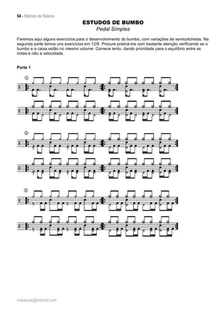 54 - Método de Bateria
malaquite@hotmail.com
ESTUDOS DE BUMBO
Pedal Simples
Faremos aqui alguns exercícios para o desenvolvimento do bumbo, com variações de semicolcheias. Na
segunda parte temos uns exercícios em 12/8. Procure praticá-los com bastante atenção verificando se o
bumbo e a caixa estão no mesmo volume. Comece lento, dando prioridade para o equilíbrio entre as
notas e não a velocidade.
Parte 1
 