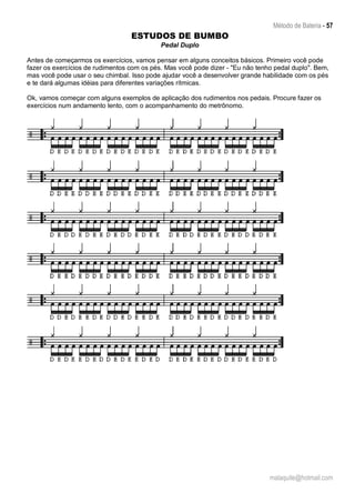 Método de Bateria - 57
malaquite@hotmail.com
ESTUDOS DE BUMBO
Pedal Duplo
Antes de começarmos os exercícios, vamos pensar em alguns conceitos básicos. Primeiro você pode
fazer os exercícios de rudimentos com os pés. Mas você pode dizer - "Eu não tenho pedal duplo". Bem,
mas você pode usar o seu chimbal. Isso pode ajudar você a desenvolver grande habilidade com os pés
e te dará algumas idéias para diferentes variações rítmicas.
Ok, vamos começar com alguns exemplos de aplicação dos rudimentos nos pedais. Procure fazer os
exercícios num andamento lento, com o acompanhamento do metrônomo.
 