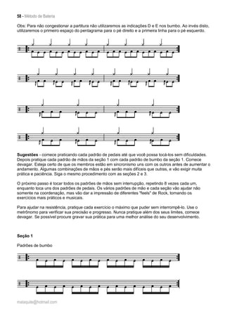 58 - Método de Bateria
malaquite@hotmail.com
Obs: Para não congestionar a partitura não utilizaremos as indicações D e E nos bumbo. Ao invés disto,
utilizaremos o primeiro espaço do pentagrama para o pé direito e a primeira linha para o pé esquerdo.
Sugestões - comece praticando cada padrão de pedais até que você possa tocá-los sem dificuldades.
Depois pratique cada padrão de mãos da seção 1 com cada padrão de bumbo da seção 1. Comece
devagar. Esteja certo de que os membros estão em sincronismo uns com os outros antes de aumentar o
andamento. Algumas combinações de mãos e pés serão mais difíceis que outras, e vão exigir muita
prática e paciência. Siga o mesmo procedimento com as seções 2 e 3.
O próximo passo é tocar todos os padrões de mãos sem interrupção, repetindo 8 vezes cada um,
enquanto toca uns dos padrões de pedais. Os vários padrões de mão e cada seção vão ajudar não
somente na coordenação, mas vão dar a impressão de diferentes "feels" de Rock, tornando os
exercícios mais práticos e musicais.
Para ajudar na resistência, pratique cada exercício o máximo que puder sem interrompê-lo. Use o
metrônomo para verificar sua precisão e progresso. Nunca pratique além dos seus limites, comece
devagar. Se possível procure gravar sua prática para uma melhor análise do seu desenvolvimento.
Seção 1
Padrões de bumbo
 