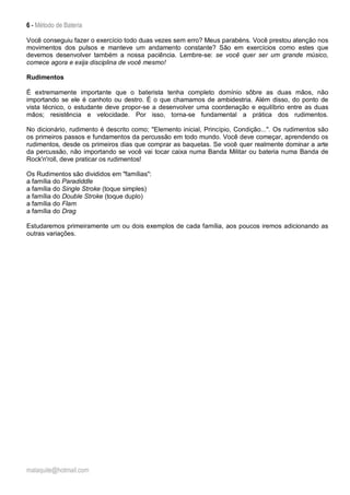 6 - Método de Bateria
malaquite@hotmail.com
Você conseguiu fazer o exercício todo duas vezes sem erro? Meus parabéns. Você prestou atenção nos
movimentos dos pulsos e manteve um andamento constante? São em exercícios como estes que
devemos desenvolver também a nossa paciência. Lembre-se: se você quer ser um grande músico,
comece agora e exija disciplina de você mesmo!
Rudimentos
É extremamente importante que o baterista tenha completo domínio sôbre as duas mãos, não
importando se ele é canhoto ou destro. É o que chamamos de ambidestria. Além disso, do ponto de
vista técnico, o estudante deve propor-se a desenvolver uma coordenação e equilíbrio entre as duas
mãos; resistência e velocidade. Por isso, torna-se fundamental a prática dos rudimentos.
No dicionário, rudimento é descrito como; "Elemento inicial, Princípio, Condição...". Os rudimentos são
os primeiros passos e fundamentos da percussão em todo mundo. Você deve começar, aprendendo os
rudimentos, desde os primeiros dias que comprar as baquetas. Se você quer realmente dominar a arte
da percussão, não importando se você vai tocar caixa numa Banda Militar ou bateria numa Banda de
Rock'n'roll, deve praticar os rudimentos!
Os Rudimentos são divididos em "famílias":
a família do Paradiddle
a família do Single Stroke (toque simples)
a família do Double Stroke (toque duplo)
a família do Flam
a família do Drag
Estudaremos primeiramente um ou dois exemplos de cada família, aos poucos iremos adicionando as
outras variações.
 