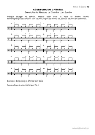 Método de Bateria - 63
malaquite@hotmail.com
ABERTURA DO CHIMBAL
Exercícios de Abertura de Chimbal com Bumbo
Pratique devagar no começo. Procure tocar todas as notas no mesmo volume.
Primeiro pratique os exercícios sem o bumbo, depois de dominá-los, coloque o bumbo em semínimas.
Exercícios de Abertura de Chimbal com Caixa
Agora coloque a caixa nos tempos 2 e 4.
 