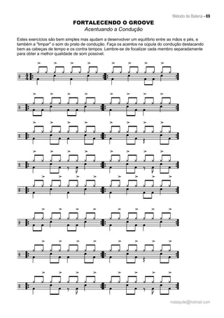 Método de Bateria - 69
malaquite@hotmail.com
FORTALECENDO O GROOVE
Acentuando a Condução
Estes exercícios são bem simples mas ajudam a desenvolver um equilíbrio entre as mãos e pés, e
também a "limpar" o som do prato de condução. Faça os acentos na cúpula do condução destacando
bem as cabeças de tempo e os contra tempos. Lembre-se de focalizar cada membro separadamente
para obter a melhor qualidade de som possível.
 