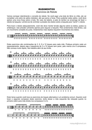Método de Bateria - 7
malaquite@hotmail.com
RUDIMENTOS
Exercícios de Rebote
Vamos começar relembrando o conceito de rebote. Se você jogar uma bola de tênis no chão, ela vai
completar uma série de saltos (rebotes), até que perca a força. Para sustentar estes saltos, você deve
aplicar uma nova força sobre a bola. No caso da bateria, a pele do tambor se encarrega de fazer o
rebote da baqueta. Lembre-se de controlar a pressão dos dedos sobre a baqueta para "sentir" o rebote.
Para tocar o rebote adequadamente, você não deve manter tensão alguma sobre os dedos, pulsos ou
antebraços. Use pressão suficiente apenas para segurar a baqueta. Para andamentos mais lentos, use
um movimento completo do pulso. Andamentos mais rápidos requerem movimentos dos dedos.
Estes exercícios são combinações de 3, 6, 9 e 12 toques para cada mão. Pratique primeiro cada um
separadamente, depois siga a sequência de 3 a 12 toques sem parar, pelo menos uns 8 compassos.
Não comece muito rápido, não trabalhe além do seu limite.
Estar tenso quando você toca os exercícios de toques alternados é um problema comum. Quando você
tocar o segundo compasso deste exercício, tente deixar a mão esquerda tão relaxada quanto no
primeiro (idem para mão direita nos compassos 3 e 4).
 