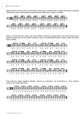 8 - Método de Bateria
malaquite@hotmail.com
Neste exercício vamos usar um movimento "longo" para a primeira nota, e então permitir que a baqueta
rebata duas vezes, porém devemos controlar esse rebote com o pulso e os dedos.
Este é um exercício que vamos usar para reforçar a técnica do toque duplo, mas vamos fazê-lo aqui
também porque ele vai nos ensinar a relaxar o pulso nos andamentos lentos e deixar a pele do tambor
fazer o rebote.
Este exercício requer bastante atenção, procure se concentrar nos movimentos e, como sempre,
comece num andamento lento.
 
