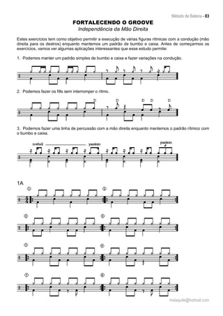 Método de Bateria - 83
malaquite@hotmail.com
FORTALECENDO O GROOVE
Independência da Mão Direita
Estes exercícios tem como objetivo permitir a execução de várias figuras rítmicas com a condução (mão
direita para os destros) enquanto mantemos um padrão de bumbo e caixa. Antes de começarmos os
exercícios, vamos ver algumas aplicações interessantes que esse estudo permite:
1. Podemos manter um padrão simples de bumbo e caixa e fazer variações na condução.
2. Podemos fazer os fills sem interromper o rítmo.
3. Podemos fazer uma linha de percussão com a mão direita enquanto mantemos o padrão rítmico com
o bumbo e caixa.
1A
 