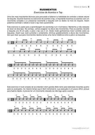 Método de Bateria - 9
malaquite@hotmail.com
RUDIMENTOS
Exercícios de Acentos e Tap
Uma das mais importantes técnicas para percussão e bateria é a habilidade de controlar o rebote natural
da baqueta. Quando fazemos os exercícios de acentos e tap, é importante tocarmos os acentos com um
movimento completo e aí pressionar levemente a baqueta com os dedos na hora do impacto. Assim
podemos controlar o rebote e tocar o tap mais suavemente.
Este exercício é usado para a aprendizagem do acento/tap num nível básico. Mantenha a mão relaxada
ao tocar os dois taps. No começo, vamos exagerar na altura dos movimentos. Para os acentos, levante
a baqueta uns 25 cm pele, e para o tap uns 2 cm. Deste modo ganharemos maior contrôle sobre as
baquetas. Assim que você aumentar o andamento, diminua gradativamente a altura dos movimentos.
Isto quer dizer que para movimentos rápidos temos uma menor distância entre a pele e as baquetas.
Este exercício é muito simples de se entender e tem grande efeito tanto para bateristas iniciantes quanto
para os avançados. Ao mesmo tempo que é fácil memorizá-lo, sua execução é um pouco difícil, porque
para fazê-lo rápido, é preciso ter um movimento relaxado da mão logo após o acento.
 