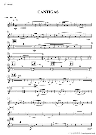 ARR: NEVES
q = 70
F. Horn 1
CANTIGAS
6
..
1010 1.
16
..
2.
2121
28 q = 80 36 44
..
52q = 10052
1.
..
67 2.
69
72
7676
8181
4'31.0"
4
4
3
4
4
4
&bb
mp
&bb
&bb
4
mp
&bb
~~~ ~~~ bb
b
&bb
b
7 8 8 8 #
&
# 7
mp
3
&
#
∑ ∑
mf
&
#
&
#
∑ ∑
&
# 4
f
~~~~~~~~
w-
˙ œ œ œ œ œ ˙ œ œ œ œ# œ œb œ œ ˙n
Œ œ œ# œ œ œ œ œ
œ œ œ. œ
J œ œ œ œ ˙
œ œ œ# œ œ œ œn œn œ ˙
Œ
œ
œ œ ˙ Ó œ œ# œ œ ˙ œ
J
‰ Œ ˙ ˙n
Œ Œ
œ œ œ
œ œ œ œ œ œ œ œ
œ œ œ œ
Œ Œ
œ œ œ œ œ
j ‰ Œ ‰
œ
j œ œ œ
J ‰ Œ œ œ œ œ œ
j ‰ Œ
‰
œ
j œ œ œ
J ‰ Œ œ œ œ œ œ
j ‰ Œ ‰
œ
j œ œ œ
J ‰ Œ œ œ œ œ œ
j ‰ Œ
˙ ˙ ˙ ˙
˙ ˙
œ
œ ˙ w
>
œ
J
‰ Œ Ó
29/10/2013 13:33:19 cantigas small band
 