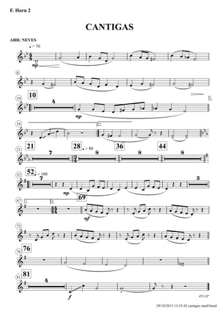 ARR: NEVES
q = 70
F. Horn 2
CANTIGAS
6
..
1010 1.
16
..
2.
2121
28 q = 80 36 44
..
52q = 10052
1.
..
67 2.
69
72
7676
8181
4'31.0"
4
4
3
4
4
4
&bb
mp
&bb
&bb
4
mp
&bb
~~~ ~~~ bb
b
&bb
b
7 8 8 8 #
&
# 7
mp
3
&
#
∑ ∑
mf
&
#
&
#
∑ ∑
&
# 4
f
~~~~~~~~
w-
˙. œ œ œ œ ˙ œ œ œ ˙#
œ œ œb ˙
Œ œ ˙# œ œ œ œ œ œ œ œ ˙# ˙ ˙#
œ œ œ œ œ# œ œb œb œ ˙
Œ
œ
œ œ ˙ Ó œ œ# ˙ ˙ œ
j ‰ Œ ˙- ˙-
Œ Œ
œ œ œ
œ œ œ œ œ œ œ œ
œ œ œ œ
Œ Œ
œ œ œ œ œ
j ‰ Œ ‰
œ
j œ œ œ
J ‰ Œ œ œ œ œ œ
j ‰ Œ
‰
œ
j œ œ œ
J ‰ Œ œ œ œ œ œ
j ‰ Œ ‰
œ
j œ œ œ
J ‰ Œ œ œ œ œ œ
j ‰ Œ
˙ ˙ ˙ ˙ w-n
œ
œ ˙ w
>
œ
j ‰ Œ Ó
29/10/2013 13:33:42 cantigas small band
 