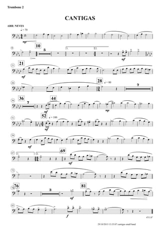 ARR: NEVES
q = 70
Trombone 2
CANTIGAS
9
..
10 1.
..
2.
2121
26
28 q = 80
3636
44
51
..
52 q = 100
59
1.
..
67 2.
69
72
7676
81
83
4'31.0"
4
4
3
4
4
4
?
bb
b
mp
?
bb
b
5
∑ ∑ ∑ ∑
mf
bb
bb
?
bb
bb
mf
?
bb
bb
7
?
bb
bb
7
mf
mp
?
bb
bb nn
nn
mf
?
mf
?
mf
?
?
3
mf
?
f
w- ˙ œ œ ˙ ˙ ˙ œ œn ˙ ˙ ˙ ˙ ˙ ˙ œ œ ˙
˙ ˙-
Ó Œ œ> œ> ˙> ˙>
œ œ œ œ œ œ
œ œ ˙ œ œ œ œ œ œ. œ
J ˙. œ œ œ œ œ œ œ œ œ œb
œb ˙ œ œ œ œn œ œ ˙
Œ
Œ Œ œ œn œ œ œ ˙ œ œ œ œ ˙ œn ˙# œ ˙ œ ˙n œ
˙n œ-
œ- œ Œ
œ œ œ
Œ
œ- œ
Œ œ-# œ- œ
Œ Œ
˙b œ ˙ œ œ œ œ
œ- œ Œ œ œ œ
œ œ œ œ œ œ œ œ
œ œ œ œ Œ Œ
˙b œ ˙ œ œ œ œ
˙-
Œ ˙-
Œ Œ Œ
œ œ œ œ œ œb ˙ œ
J ‰ Œ Œ
œ œ œ œ œ œb
˙ Ó Œ
œ œ œ œ œ œb ˙ œ
J ‰ Œ Œ
œ œ œ œ œ œb
œb
Œ Ó Ó
˙-b œ- œ.
‰
œ
J
œ œ œ œ œ œ œ œ œ# œ
œ œ œ œ œ> œ> ˙>. œ> œ> ˙>. œ>b œ> w> œ
J ‰ Œ Ó
29/10/2013 13:35:07 cantigas small band
 