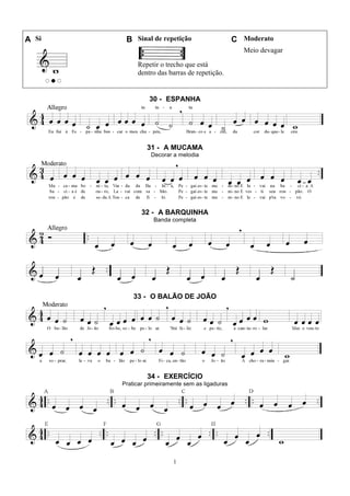 1
A Si B Sinal de repetição C Moderato
Repetir o trecho que está
dentro das barras de repetição.
Meio devagar
30 - ESPANHA
31 - A MUCAMA
Decorar a melodia
32 - A BARQUINHA
Banda completa
33 - O BALÃO DE JOÃO
34 - EXERCÍCIO
Praticar primeiramente sem as ligaduras
 