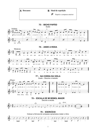 1
A Descanso B Sinal de repetição
Repetir o compasso anterior
75 - BICHO PAPÃO
Dueto
76 - ANDE A RODA
77 - NA CORDA DA VIOLA
Dueto – Decorar a melodia
78 - ESCALA DE MI BEMOL MAIOR
Decorar a escala
79 - EXERCÍCIO
Colocar a fórmula de compasso apropriada e bater o ritmo
 