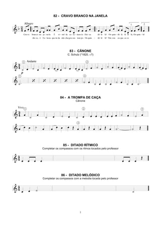 1
82 - CRAVO BRANCO NA JANELA
83 - CÂNONE
C. Schulz (*1820, +?)
84 - A TROMPA DE CAÇA
Cânone
85 - DITADO RÍTMICO
Completar os compassos com os ritmos tocados pelo professor
86 - DITADO MELÓDICO
Completar os compassos com a melodia tocada pelo professor
 