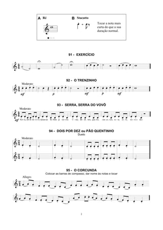 1
A Ré B Stacatto
Tocar a nota mais
curta do que a sua
duração normal.
91 - EXERCÍCIO
92 - O TRENZINHO
93 - SERRA, SERRA DO VOVÔ
94 - DOIS POR DEZ ou PÃO QUENTINHO
Dueto
95 - O CORCUNDA
Colocar as barras de compasso, dar nome às notas e tocar
 