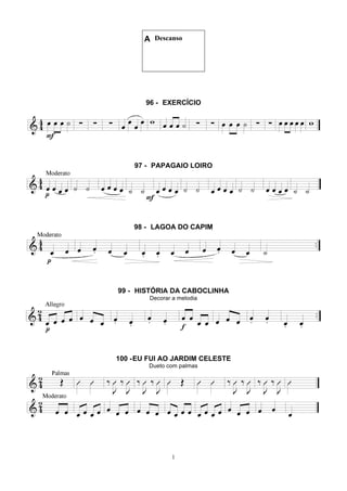 1
A Descanso
96 - EXERCÍCIO
97 - PAPAGAIO LOIRO
98 - LAGOA DO CAPIM
99 - HISTÓRIA DA CABOCLINHA
Decorar a melodia
100 -EU FUI AO JARDIM CELESTE
Dueto com palmas
 