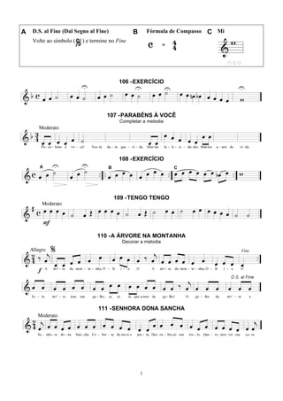 1
A D.S. al Fine (Dal Segno al Fine) B Fórmula de Compasso C Mi
Volte ao símbolo ( ) e termine no Fine
106 -EXERCÍCIO
107 -PARABÉNS À VOCÊ
Completar a melodia
108 -EXERCÍCIO
109 -TENGO TENGO
110 -A ÁRVORE NA MONTANHA
Decorar a melodia
111 -SENHORA DONA SANCHA
 