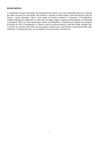 1
BOMBARDINO
A bombardino faz parte da família dos instrumentos de metal e seu som é produzido através da vibração
dos lábios no bocal do instrumento. Sua origem se encontra na Roma antiga, onde instrumentos feitos de
bronze e metal, chamados “tubas”, eram usado em funções militares e cerimoniais. O bombardino,
também chamado de euphonium ou tuba tenor em alguns lugares, apareceu primeiramente na Alemanha
na década de 1830. Um outro instrumento similar ao bombardino é o barítono, que também foi inventado
na década de 1830. O bombardino é a última versão do saxhorn barítono criado pelo belga Adolphe Sax,
o inventor do saxofone. Seus tubos são mais largos e cônicos que os do barítono, o qual possui tubos mais
cilíndricos. Consequentemente, sua sonoridade é mais escura que a do barítono.
 