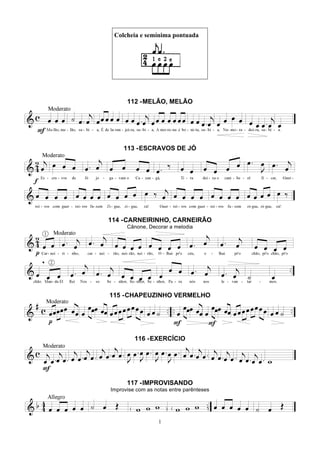 1
Colcheia e semínima pontuada
112 -MELÃO, MELÃO
113 -ESCRAVOS DE JÓ
114 -CARNEIRINHO, CARNEIRÃO
Cânone, Decorar a melodia
115 -CHAPEUZINHO VERMELHO
116 -EXERCÍCIO
117 -IMPROVISANDO
Improvise com as notas entre parênteses
 