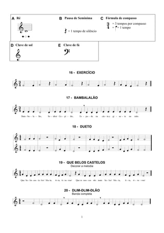 1
A Ré B Pausa de Semínima C Fórmula de compasso
= 1 tempo de silêncio
= 3 tempos por compasso
= = 1 tempo
D Clave de sol E Clave de fá
16 - EXERCÍCIO
17 - BAMBALALÃO
18 - DUETO
19 - QUE BELOS CASTELOS
Decorar a melodia
20 - DLIM-DLIM-DLÃO
Banda completa
 