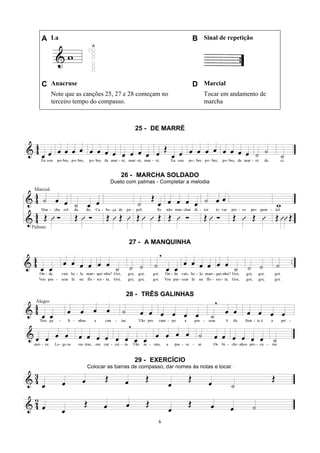 6
A La B Sinal de repetição
C Anacruse D Marcial
Note que as canções 25, 27 e 28 começam no
terceiro tempo do compasso.
Tocar em andamento de
marcha
25 - DE MARRÉ
26 - MARCHA SOLDADO
Dueto com palmas - Completar a melodia
27 - A MANQUINHA
28 - TRÊS GALINHAS
29 - EXERCÍCIO
Colocar as barras de compasso, dar nomes às notas e tocar.
 