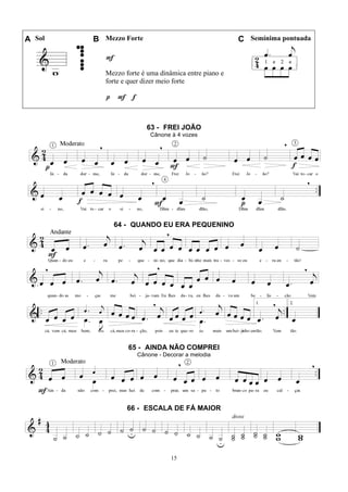 15
A Sol B Mezzo Forte C Semínima pontuada
F
Mezzo forte é uma dinâmica entre piano e
forte e quer dizer meio forte
p F f
63 - FREI JOÃO
Cânone à 4 vozes
64 - QUANDO EU ERA PEQUENINO
65 - AINDA NÃO COMPREI
Cânone - Decorar a melodia
66 - ESCALA DE FÁ MAIOR
 