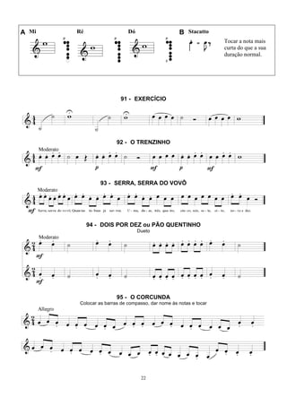 22
A Mi Ré Dó B Stacatto
Tocar a nota mais
curta do que a sua
duração normal.
91 - EXERCÍCIO
92 - O TRENZINHO
93 - SERRA, SERRA DO VOVÔ
94 - DOIS POR DEZ ou PÃO QUENTINHO
Dueto
95 - O CORCUNDA
Colocar as barras de compasso, dar nome às notas e tocar
 