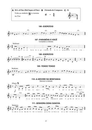 25
A D.S. al Fine (Dal Segno al Fine) B Fórmula de Compasso C Si
Volte ao símbolo ( ) e termine
no Fine
106 -EXERCÍCIO
107 -PARABÉNS À VOCÊ
Completar a melodia
108 -EXERCÍCIO
109 -TENGO TENGO
110 -A ÁRVORE NA MONTANHA
Decorar a melodia
111 -SENHORA DONA SANCHA
 