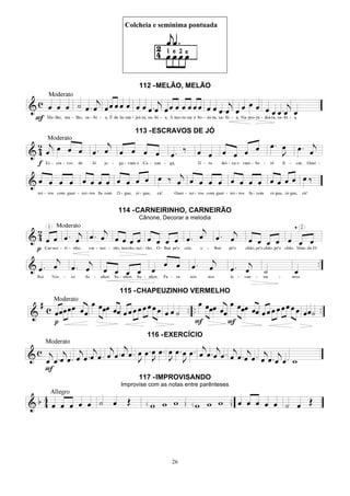 26
Colcheia e semínima pontuada
112 -MELÃO, MELÃO
113 -ESCRAVOS DE JÓ
114 -CARNEIRINHO, CARNEIRÃO
Cânone, Decorar a melodia
115 -CHAPEUZINHO VERMELHO
116 -EXERCÍCIO
117 -IMPROVISANDO
Improvise com as notas entre parênteses
 