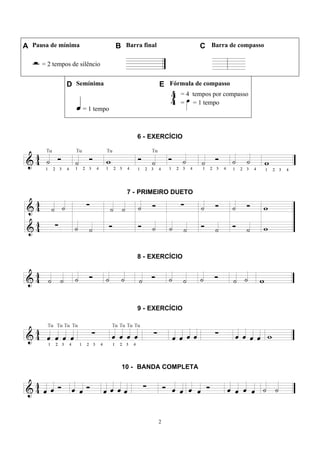 2
A Pausa de mínima B Barra final C Barra de compasso
= 2 tempos de silêncio
D Semínima E Fórmula de compasso
= 1 tempo
= 4 tempos por compasso
= = 1 tempo
6 - EXERCÍCIO
7 - PRIMEIRO DUETO
8 - EXERCÍCIO
9 - EXERCÍCIO
10 - BANDA COMPLETA
 