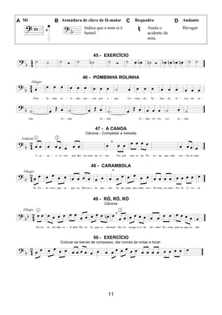 11
A Mi B Armadura de clave de fá maior C Bequadro D Andante
Indica que a nota si é
bemol.
Anula o
acidente da
nota.
Devagar
45 - EXERCÍCIO
46 - POMBINHA ROLINHA
47 - A CANOA
Cânone - Completar a melodia
48 - CARAMBOLA
49 - RÓ, RÓ, RÓ
Cânone
50 - EXERCÍCIO
Colocar as barras de compasso, dar nomes às notas e tocar.
 