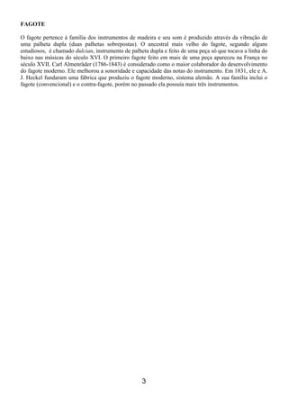 3
FAGOTE
O fagote pertence à família dos instrumentos de madeira e seu som é produzido através da vibração de
uma palheta dupla (duas palhetas sobrepostas). O ancestral mais velho do fagote, segundo alguns
estudiosos, é chamado dulcian, instrumento de palheta dupla e feito de uma peça só que tocava a linha do
baixo nas músicas do século XVI. O primeiro fagote feito em mais de uma peça apareceu na França no
século XVII. Carl Almenräder (1786-1843) é considerado como o maior colaborador do desenvolvimento
do fagote moderno. Ele melhorou a sonoridade e capacidade das notas do instrumento. Em 1831, ele e A.
J. Heckel fundaram uma fábrica que produziu o fagote moderno, sistema alemão. A sua família inclui o
fagote (convencional) e o contra-fagote, porém no passado ela possuía mais três instrumentos.
 