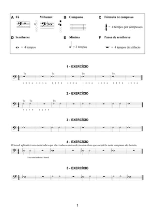 1
A Fá Mi bemol B Compasso C Fórmula de compasso
= 4 tempos por compassos
D Semibreve E Mínima F Pausa de semibreve
= 4 tempos = 2 tempos = 4 tempos de silêncio
1 - EXERCÍCIO
2 - EXERCÍCIO
3 - EXERCÍCIO
4 - EXERCÍCIO
O bemol aplicado à uma nota indica que ela e todas as outras de mesma altura que sucedê-la neste compasso são bemóis.
5 - EXERCÍCIO
 