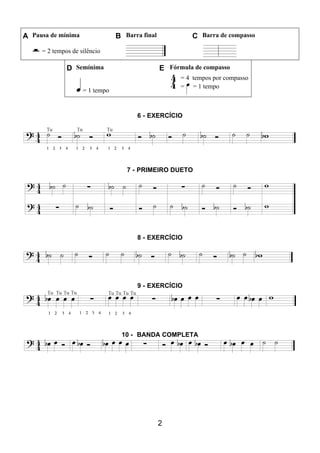 2
A Pausa de mínima B Barra final C Barra de compasso
= 2 tempos de silêncio
D Semínima E Fórmula de compasso
= 1 tempo
= 4 tempos por compasso
= = 1 tempo
6 - EXERCÍCIO
7 - PRIMEIRO DUETO
8 - EXERCÍCIO
9 - EXERCÍCIO
10 - BANDA COMPLETA
 