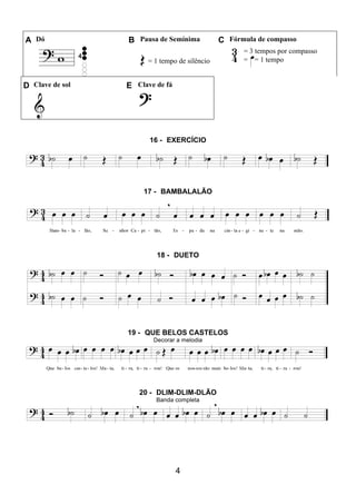 4
A Dó B Pausa de Semínima C Fórmula de compasso
= 1 tempo de silêncio
= 3 tempos por compasso
= = 1 tempo
D Clave de sol E Clave de fá
16 - EXERCÍCIO
17 - BAMBALALÃO
18 - DUETO
19 - QUE BELOS CASTELOS
Decorar a melodia
20 - DLIM-DLIM-DLÃO
Banda completa
 