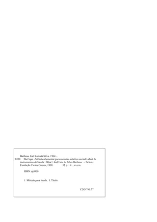 Barbosa, Joel Luís da Silva, 1964 –
B198 Da Capo - Método elementar para o ensino coletivo ou individual de
instrumentos de banda : Oboé / Joel Luís da Silva Barbosa. – Belém :
Fundação Carlos Gomes, 1998. 32 p. : il. ; xx cm.
ISBN xyz000
1. Método para banda. I. Título.
CDD 780.77
 