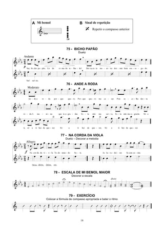 18
A Mi bemol B Sinal de repetição
Repetir o compasso anterior
75 - BICHO PAPÃO
Dueto
76 - ANDE A RODA
77 - NA CORDA DA VIOLA
Dueto – Decorar a melodia
78 - ESCALA DE MI BEMOL MAIOR
Decorar a escala
79 - EXERCÍCIO
Colocar a fórmula de compasso apropriada e bater o ritmo
 