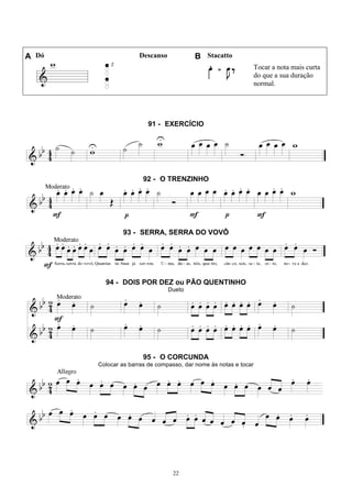 22
A Dó Descanso B Stacatto
Tocar a nota mais curta
do que a sua duração
normal.
91 - EXERCÍCIO
92 - O TRENZINHO
93 - SERRA, SERRA DO VOVÔ
94 - DOIS POR DEZ ou PÃO QUENTINHO
Dueto
95 - O CORCUNDA
Colocar as barras de compasso, dar nome às notas e tocar
 
