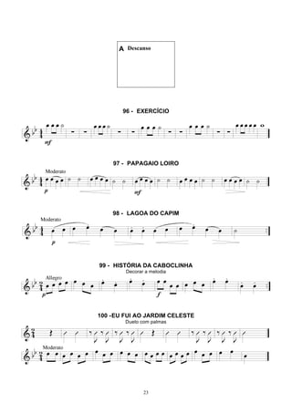 23
A Descanso
96 - EXERCÍCIO
97 - PAPAGAIO LOIRO
98 - LAGOA DO CAPIM
99 - HISTÓRIA DA CABOCLINHA
Decorar a melodia
100 -EU FUI AO JARDIM CELESTE
Dueto com palmas
 