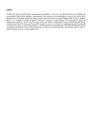 OBOÉ
O oboé faz parte da família dos instrumentos de madeira e seu som é produzido através da vibração de
uma palheta dupla (duas palhetas sobrepostas). Sua origem está relacionada ao shawm do século XIII,
instrumentos de palheta dupla que foram muito usado na música da Idade Média (500-1430). A palavra
oboé é, na verdade, oriunda da palavra francesa hautbois, a qual designa um instrumento agudo de
madeira da família do shawm. Sua invenção se deu em 1660 e é creditada ao francês Jean Hoteterre. Hoje,
a maioria dos oboés é construída segundo o sistema de chaves inventado por Theobald Boehm para flauta
na primeira metade do século XIX, prática que se iniciou no século passado. Sua família inclui o oboé, o
oboé d’Amore em lá e o corne inglês em fá.
 
