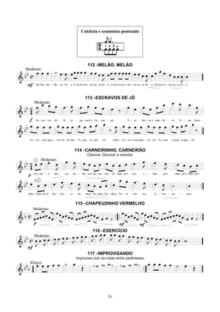 26
Colcheia e semínima pontuada
112 -MELÃO, MELÃO
113 -ESCRAVOS DE JÓ
114 -CARNEIRINHO, CARNEIRÃO
Cânone, Decorar a melodia
115 -CHAPEUZINHO VERMELHO
116 -EXERCÍCIO
117 -IMPROVISANDO
Improvise com as notas entre parênteses
 
