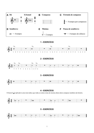 1
A Dó Si bemol B Compasso C Fórmula de compasso
= 4 tempos por compassos
D Semibreve E Mínima F Pausa de semibreve
= 4 tempos = 2 tempos = 4 tempos de silêncio
1 - EXERCÍCIO
2 - EXERCÍCIO
3 - EXERCÍCIO
4 - EXERCÍCIO
O bemol (b) aplicado à uma nota indica que todas as outras notas de mesma altura deste compasso também são bemóis.
5 - EXERCÍCIO
 