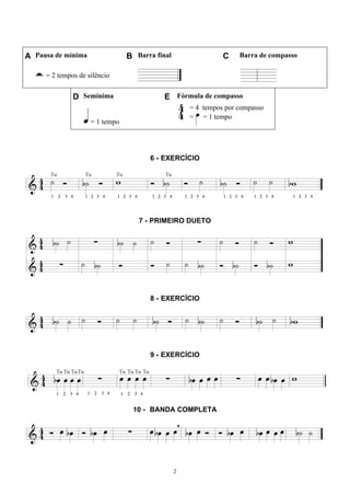 2
A Pausa de mínima B Barra final C Barra de compasso
= 2 tempos de silêncio
D Semínima E Fórmula de compasso
= 1 tempo
= 4 tempos por compasso
= = 1 tempo
6 - EXERCÍCIO
7 - PRIMEIRO DUETO
8 - EXERCÍCIO
9 - EXERCÍCIO
10 - BANDA COMPLETA
 