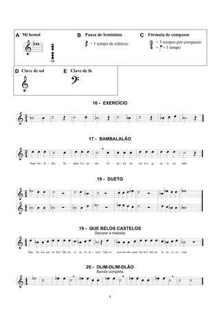 4
A Mi bemol B Pausa de Semínima C Fórmula de compasso
= 1 tempo de silêncio = 3 tempos por compasso
= = 1 tempo
D Clave de sol E Clave de fá
16 - EXERCÍCIO
17 - BAMBALALÃO
18 - DUETO
19 - QUE BELOS CASTELOS
Decorar a melodia
20 - DLIM-DLIM-DLÃO
Banda completa
 