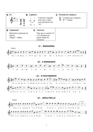5
A Fá B Ligadura C Fórmula de compasso
Conectar a segunda
nota com o sopro,
sem articulá-la com
“tu”.
= 2 tempos por compasso
= = 1 tempo
D Andamento E Anacruse
Determina a pulsação da
música
Allegro = rápido
Note que as canções 21
e 23 começam no
quarto tempo do
compasso.
21 - MARGARIDA
Allegro
22 - A BARQUINHA
23 - O PASTORZINHO
24 - JINGLE BELLS
Allegro
 