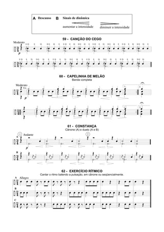 A Descanso B Sinais de dinâmica
aumentar a intensidade diminuir a intensidade
59 - CANÇÃO DO CEGO
60 - CAPELINHA DE MELÃO
Banda completa
61 - CONSTANÇA
Cânone (A) e dueto (A e B)
62 - EXERCÍCIO RÍTMICO
Cantar o ritmo batendo a pulsação, em cânone ou seqüencialmente.
 