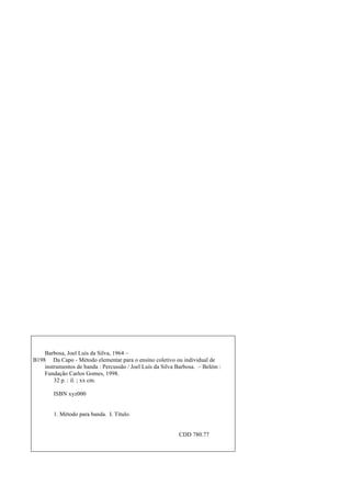 Barbosa, Joel Luís da Silva, 1964 –
B198 Da Capo - Método elementar para o ensino coletivo ou individual de
instrumentos de banda : Percussão / Joel Luís da Silva Barbosa. – Belém :
Fundação Carlos Gomes, 1998.
32 p. : il. ; xx cm.
ISBN xyz000
1. Método para banda. I. Título.
CDD 780.77
 
