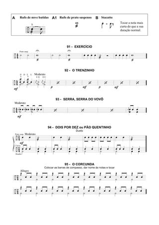 A Rufo de nove batidas A1 Rufo de prato suspenso B Stacatto
Tocar a nota mais
curta do que a sua
duração normal.
91 - EXERCÍCIO
92 - O TRENZINHO
93 - SERRA, SERRA DO VOVÔ
94 - DOIS POR DEZ ou PÃO QUENTINHO
Dueto
95 - O CORCUNDA
Colocar as barras de compasso, dar nome às notas e tocar
 